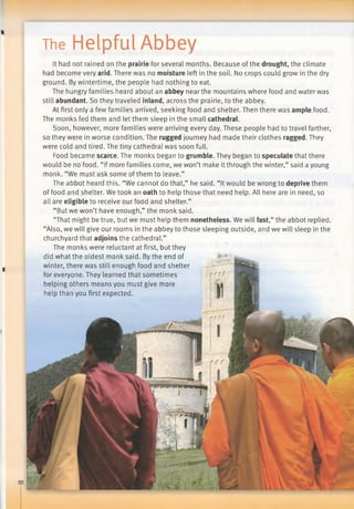 The Helpful Abbey
■
It had not rained on the prairie for several months. Because of the drought, the climate
had become very arid. There was no moisture left in the soil. No crops could grow in the dry
ground. By wintertime, the people had nothing to eat.
The hungry families heard about an abbey near the mountains where food and water was
still abundant. So they traveled inland, across the prairie, to the abbey.
At first only a few families arrived, seeking food and shelter. Then there was ample food.
The monks fed them and let them sleep in the small cathedral.
Soon, however, more families were arriving every day. These people had to travel farther,
so they were in worse condition. The rugged journey had made their clothes ragged. They
were cold and tired. The tiny cathedral was soon full.
Food became scarce. The monks began to grumble. They began to speculate that there
would be no food. “If more families come, we won’t make it through the winter,” said a young
monk. “We must ask some of them to leave.”
The abbot heard this. “We cannot do that,” he said. “It would be wrong to deprive them
of food and shelter. We took an oath to help those that need help. All here are in need, so
all are eligible to receive our food and shelter.”
“But we won’t have enough,” the monk said.
“That might be true, but we must help them nonetheless. We will fast,” the abbot replied.
“Also, we will give our rooms in the abbey to those sleeping outside, and we will sleep in the
churchyard that adjoins the cathedral.”
The monks were reluctant at first, but they
did what the oldest monk said. By the end of
winter, there was still enough food and shelter
for everyone. They learned that sometimes
helping others means you must give more
help than you first expected.
 