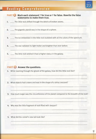 Readinq Comprehension
PART O Mark each statement T for true or Ffor false. Rewrite the false
statements to make them true.
1. .The little rock drifted through the debris of broken atoms.
2. The gigantic planet was in the shape of a sphere.
3. The ice embedded in the little rock bubbled with all the colors of the spectrum.
4. The star radiated its light hotter and brighter than ever before.
5. The little rock wished it had a higher status in the galaxy.
PART © Answer the questions.
1. While roaming through the gloom of the galaxy, how did the little rock feel?
2. What objects had craters and was in the shape of a shiny crescent?
3. How much larger was the circumference of the planet compared to the breadth of the rock?
4. Why was the little fragment of rock filled with despair?
5. What did the comet’s new tail look like?
 