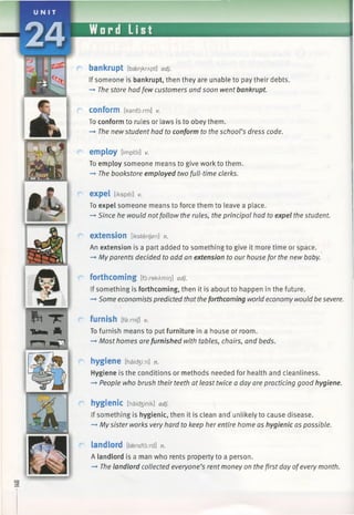 bankrupt [baer)krApt] adj.
If someone is bankrupt, then they are unable to pay their debts.
—►The store had few customers and soon went bankrupt.
conform [kanfoxm] v.
To conform to rules or laws is to obey them.
—►The newstudent had to conform to the school’s dress code.
employ [impldi] v.
To employ someone means to give work to them.
—►The bookstore employed two full-time clerks.
expel [ikspel] v.
To expel someone means to force them to leave a place.
—►Since he would notfollow the rules, the principal had to expel the student.
extension [ikstenfan] n.
An extension is a part added to something to give it more time or space.
—►Myparents decided to add an extension to our house for the new baby.
forthcoming [forekAmir]] adj.
If something is forthcoming, then it is about to happen in the future.
-*■Some economists predicted thattheforthcoming world economy would be severe.
furnish [farm/] v.
To furnish means to put furniture in a house or room.
—►Most homes are furnished with tables, chairs, and beds.
hygiene [haidjiin] n.
Hygiene is the conditions or methods needed for health and cleanliness.
-+ People who brush their teeth at least twice a day are practicing good hygiene.
hygienic [haicfeinik] adj.
If something is hygienic, then it is clean and unlikely to cause disease.
-» Mysister works very hard to keep her entire home as hygienic as possible.
landlord [laenc/loird] n.
A landlord is a man who rents property to a person.
—►The landlord collected everyone’s rent money on the first day ofevery month.
Ca
 
