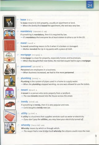 —
63
lease [ii:s] v.
To lease means to rent property, usually an apartment or land.
-» When the familyfirst leased the apartment, the rent was very low.
mandatory [msendato:ri] adj.
If something is mandatory, then it is required by law.
—►It’s mandatory that everyone be at leastsixteen to drive a car in the US.
m e n d [mend] v.
To mend something means to fix it when it is broken or damaged.
-+ Mother mended the rip in my pants with a piece ofcloth.
mortgage [md:rgid3 ] n.
A mortgage is a loan for property, especially homes and businesses.
—►When they bought theirnew home, the married couple had tosign a mortgage.
personnel [parsanel] n.
Personnel are employees in a business.
-» When business increased, we had to hire more personnel.
plumbing [plAmit]] n.
Plumbing is the system of pipes used in a home to supply water.
—►When the plumbing stopped working, no one was allowed to use the toilets.
tenant [tenant] n.
A tenant is a person who rents property from a landlord.
-» The new tenants moved into the house across the street.
trendy [trendi] adj.
If something is trendy, then it is very popular and new.
-* Carlo bought a trendy new car.
utility [ju:tflati] n.
A utility is a business that supplies services such as water or electricity.
—►Ifyou don’tpay the utilities, you may have your electricity turned off.
whereby [ftwearbai] conj.
Whereby means by which or through which.
-* The mayor had a new bridge built whereby the citizens could cross the river.
 
