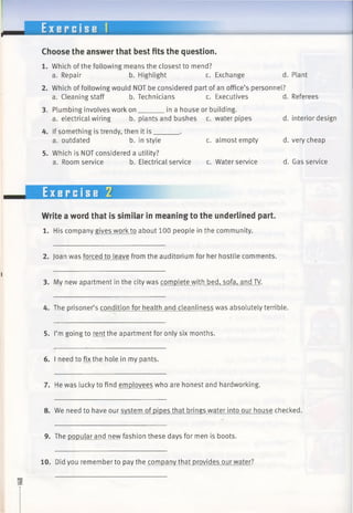 E x e r c i s e 1
Choose the answer that best fits the question.
1. Which of the following means the closest to mend?
a. Repair b. Highlight c. Exchange d. Plant
2. Which of following would NOT be considered part of an office’s personnel?
a. Cleaning staff b. Technicians c. Executives d. Referees
3. Plumbing involves work on_______ in a house or building.
a. electrical wiring b. plants and bushes c. water pipes d. interior design
4. If something is trendy, then it is______ .
a. outdated b. in style c. almost empty d. very cheap
5. Which is NOT considered a utility?
a. Room service b. Electrical service c. Water service d. Gas service
Exercise 2
Write a word that is similar in meaning to the underlined part.
1. His company gives work to about 100 people in the community.
2. Joan was forced to leave from the auditorium for her hostile comments.
3. Mv new apartment in the city was complete with bed, sofa, and TV.
4. The prisoner’s condition for health and cleanliness was absolutely terrible.
5. I’m going to rent the apartment for only six months.
6. I need to fix the hole in my pants.
7. He was lucky to find employees who are honest and hardworking.
8. We need to have our system of pipes that brings water into our house checked.
9. The popular and new fashion these days for men is boots.
10. Did you remember to pay the company that provides our water?
 