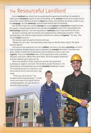 The Resourceful Landlord
A kind landlordwas afraid that he would lose his apartment building. He needed to
make some mandatoryrepairs to the old building, or his tenantswould have to leave by the
end of the month. Without tenants to leasethe rooms, the landlord would be unable to pay
his mortgage. He’d be bankrupt, and the bank would take his building.
But he didn’t have the money wherebyhe could employthe personnel needed to make
the repairs. It would seem like he did not want to conformto the city’s codes before the
forthcominginspection. He had requested an extension, but it was denied by the city.
He held a meeting with his tenants and explained the unfortunate situation. “Ifthe
building does not meet the appropriate standards for safety and hygiene,”he said, “the
city will expel everyone.”
The tenants were all sad for the kind old man.
“Maybe we can help,” the hairdresser who lived on the first floor stated. The other
tenants agreed.
One tenant had worked for the city’s utilities. He knew a lot about plumbing, so that’s
how he helped. Another tenant was a carpenter; he mendedthe holes in the floor and
walls. Others cleaned the building from top to bottom so that it was more
hygienic.They even furnishedsome of the apartments with new beds,
dressers, and chairs. When they were done, all of the people dispersed,
and the landlord went home to rest.
When the deadline of the inspection arrived, the apartment
building was hygienic and safe. The landlord couldn’t believe it. His
old building now looked like one of the trendiest buildings in town.
The building passed its inspection, and
the landlord and the tenants had a big
party.
“Thank you all so much,” the
landlord said during the party. “I could
never have done it by myself. But by
working together, we now all have a
beautiful place to live.”
 