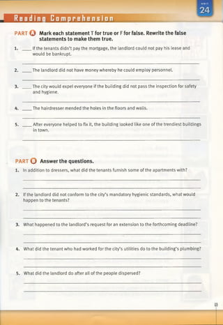 Readin
■
[i Comprehension
PART Q Markeach statementT for true or Ffor false. Rewrite the false
statements to make them true.
1. If the tenants didn’t pay the mortgage, the landlord could not pay his lease and
would be bankrupt.
2. The landlord did not have money whereby he could employ personnel.
3. The city would expel everyone if the building did not pass the inspection for safety
and hygiene.
4. The hairdresser mended the holes in the floors and walls.
5. After everyone helped to fix it, the building looked like one ofthe trendiest buildings
in town.
PART O Answer the questions.
1. In addition to dressers, what did the tenants furnish some of the apartments with?
2. If the landlord did not conform to the city’s mandatory hygienic standards, what would
happen to the tenants?
3. What happened to the landlord’s request for an extension to the forthcoming deadline?
4. What did the tenant who had worked for the city’s utilities do to the building’s plumbing?
5. What did the landlord do after all of the people dispersed?
 