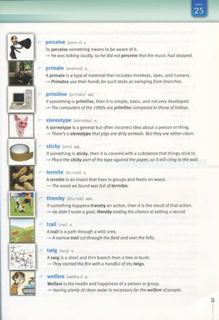 perceive [parshv] v.
To perceive something means to be aware of it.
—*He was talking loudly, so he did notperceive that the music had stopped.
primate [praim eit] n.
A primate is a type of mammal that includes monkeys, apes, and humans.
—►Primates use their hands forsuch tasks as swinging from branches.
primitive [prim ativ] adj.
If something is primitive, then it is simple, basic, and not very developed.
—►The computers ofthe 1980s are primitive compared to those oftodays.
Stereotype [steriataip] n.
A stereotype is a general but often incorrect idea about a person or thing.
-*• There’s a stereotype thatpigs are dirty animals. But they are rather clean.
sticky [stiki] adj.
If something is sticky, then it is covered with a substance that things stick to.
—►Place the sticky part ofthe tape against the paper, so it will cling to the wall.
termite [ta rm a it] n.
A termite is an insect that lives in groups and feeds on wood.
—*The wood wefound was full oftermites.
thereby [6£a:rbai] adv.
If something happens thereby an action, then it is the result of that action.
—►He didn’tscore a goal, thereby ending his chance atsetting a record.
trail [treil] n.
A trail is a path through a wild area.
—►A narrow trail cut through the field and over the hills.
twig [twig] n.
A twig is a short and thin branch from a tree or bush.
—*Theystarted the fire with a handful ofdry twigs.
welfare [welfear] n.
Welfare is the health and happiness of a person or group.
—►Having plenty ofclean water is necessary for the welfare ofpeople.
 