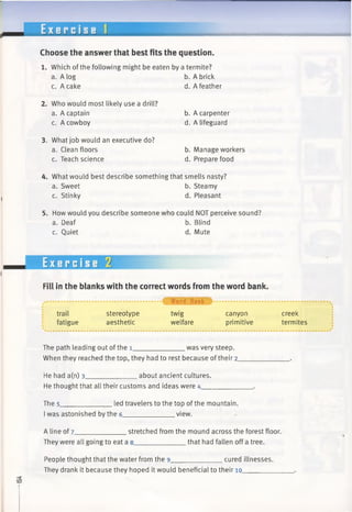 E x e r c i s e
Choose the answer that best fits the question.
1. Which ofthe following might be eaten by a termite?
a. A log b. A brick
c. A cake d. A feather
2. Who would most likely use a drill?
a. A captain
c. A cowboy
3. What job would an executive do?
a. Clean floors
c. Teach science
b. A carpenter
d. A lifeguard
b. Manage workers
d. Prepare food
4. What would best describe something that smells nasty?
a. Sweet b. Steamy
c. Stinky d. Pleasant
5. How would you describe someone who could NOT perceive sound?
a. Deaf b. Blind
c. Quiet d. Mute
Exercise 2
Fill in the blanks with the correct words fromthe word bank.
trail
fatigue
stereotype
aesthetic
* 4 f W o r d Bank
twig
welfare
canyon
primitive
creek
termites
The path leading out ofthe 1_____________ was very steep.
When they reached the top, they had to rest because of their 2___________
He had a(n) 3______________about ancient cultures.
He thought that all their customs and ideas were 4_____________ .
The 5______________led travelers to the top of the mountain.
Iwas astonished by the 6______________view.
A line of 7______________stretched from the mound across the forest floor.
They were all going to eat a 8_____________ that had fallen off a tree.
People thought that the water from the 9______________cured illnesses.
They drank it because they hoped it would beneficial to their 10________
 