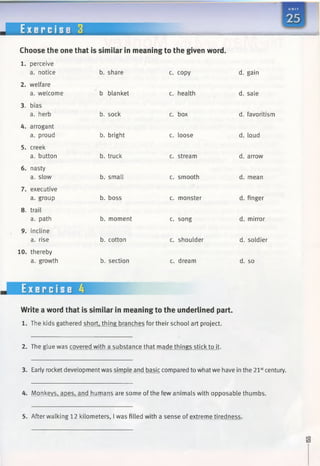 E x e r c i s e 3
Choose the one that is similar in meaningto the given word.
b. share c. copy
b blanket c. health
b. sock c. box
b. bright c. loose
b. truck c. stream
b. small c. smooth
b. boss c. monster
b. moment c. song
b. cotton c. shoulder
b. section c. dream
1. perceive
a. notice
2. welfare
a. welcome
3. bias
a. herb
4. arrogant
a. proud
5. creek
a. button
6. nasty
a. slow
7. executive
a. group
8. trail
a. path
9. incline
a. rise
10. thereby
a. growth
d. gain
d. sale
d. favoritism
d. loud
d. arrow
d. mean
d. finger
d. mirror
d. soldier
d. so
Exercise 4
Write aword that is similar in meaningto the underlined part.
1. The kids gathered short, thing branches for their school art project.
2. The glue was covered with a substance that made things stick to it.
3. Early rocket development was simple and basic compared to whatwe have in the 21stcentury.
4. Monkeys, apes, and humans are some ofthe few animals with opposable thumbs.
5. After walking 12 kilometers, I was filled with a sense of extreme tiredness.
 