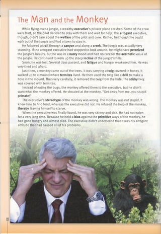 The Man and the Monkey
While flying over a jungle, a wealthy executive’s private plane crashed. Some ofthe crew
were hurt, so the pilot decided to stay with them and wait for help. The arrogant executive,
though, didn’t care about the welfare of the pilot and crew. Rather, he thought he could
walkout of the jungle and find a town to stay in.
He followed a trail through a canyon and along a creek. The jungle was actually very
stunning. Ifthe arrogant executive had stopped to look around, he might have perceived
the jungle’s beauty. But he was in a nasty mood and had no care for the aesthetic value of
the jungle. He continued to walk up the steep incline of the jungle’s hills.
Soon, he was lost. Several days passed, and fatigue and hunger weakened him. He was
very tired and afraid.
Just then, a monkey came out of the trees. It was carrying a twig covered in honey. It
walked up to a mound where termites lived. He then used the twig like a drill to make a
hole in the mound. Then very carefully, it removed the twig from the hole. The sticky twig
was covered with termites.
Instead of eating the bugs, the monkey offered them to the executive, but he didn’t
want what the monkey offered. He shouted at the monkey, “Get away from me, you stupid
primate!”
The executive’s stereotype of the monkey was wrong. The monkey was not stupid. It
knew how to find food, whereas the executive did not. He refused the help of the monkey,
thereby leaving himself to starve.
When the executive was finally found, he was very skinny and sick. He had not eaten
for a very longtime. Because he held a bias against the primitive ways of the monkey, he
had gone hungry and almost died. The executive didn’t understand that it was his arrogant
attitude that had caused all of his problems.
 