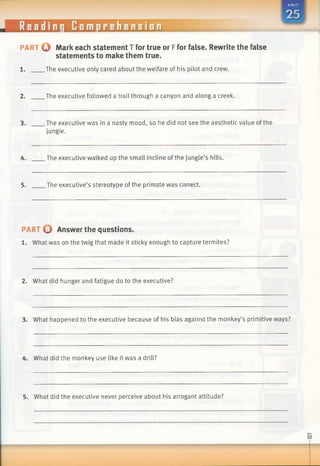 Reading Comprehension
PART Q Markeach statementT for true or Ffor false. Rewrite the false
statements to make them true.
1. .The executive only cared about the welfare of his pilot and crew.
2. The executive followed a trail through a canyon and along a creek.
3. The executive was in a nasty mood, so he did not see the aesthetic value of the
jungle.
4. The executive walked up the small incline ofthe jungle’s hills.
5. The executive’s stereotype of the primate was correct.
PART O Answer the questions.
1. What was on the twig that made it sticky enough to capture termites?
2. What did hunger and fatigue do to the executive?
3. What happened to the executive because of his bias against the monkey’s primitive ways?
4. What did the monkey use like it was a drill?
5. What did the executive never perceive about his arrogant attitude?
 