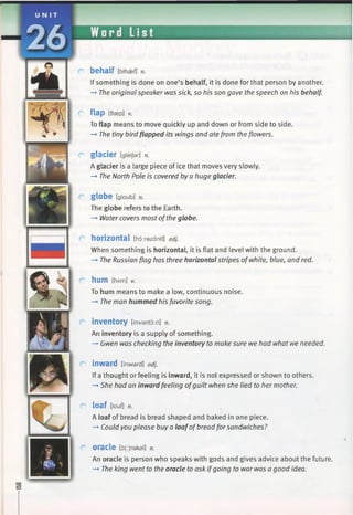 behalf [bihsef] n.
If something is done on one’s behalf, it is done for that person by another.
—>The original speaker was sick, so his son gave the speech on his behalf.
flap [flaep] v.
To flap means to move quickly up and down or from side to side.
—►The tiny bird flapped its wings and ate from theflowers.
glacier tgleijar] n.
A glacier is a large piece of ice that moves very slowly.
—►The North Pole is covered by a huge glacier.
globe [gloub] n.
The globe refers to the Earth.
—►Water covers most ofthe globe.
horizontal [ho:rezantl] adj.
When something is horizontal, it is flat and level with the ground.
—♦The Russian flag has three horizontal stripes ofwhite, blue, and red.
hum [hAm] V.
To hum means to make a low, continuous noise.
—►The man hummed his favorite song.
inventory [inventoiri] n.
An inventory is a supply of something.
—►Gwen was checking the inventory to make sure we had what we needed.
inward [inward] adj.
If a thought or feeling is inward, it is not expressed or shown to others.
-► She had an inward feeling ofguilt when she lied to her mother.
loaf [louf] n.
A loaf of bread is bread shaped and baked in one piece.
—►Could you please buy a loafofbreadfor sandwiches?
oracle [5(:)rekal] n.
An oracle is person who speaks with gods and gives advice about the future.
-* The king went to the oracle to ask ifgoing to war was a good idea.
 