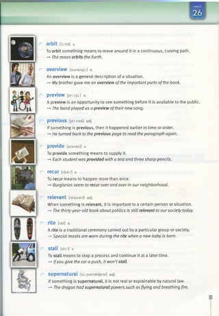 m
orbit [orbit] V.
To orbit something means to move around it in a continuous, curving path.
-* The moon orbits the Earth.
overview [ouvan/ju:] n.
An overview is a general description of a situation.
—►My brothergave me an overview ofthe important parts ofthe book.
preview [pri:vju:] n.
A preview is an opportunity to see something before it is available to the public.
-+ The band played us apreview oftheir newsong.
previous [pri:vias] adj.
If something is previous, then it happened earlier in time or order.
-» He turned back to the previous page to read the paragraph again.
provide [pravaid] v.
To provide something means to supply it.
—»Each student was provided with a test and three sharp pencils.
recur [rikar] V.
To recur means to happen more than once.
—*Burglaries seem to recur over and over in our neighborhood.
relevant [relevant] adj.
When something is relevant, it is important to a certain person or situation.
—►The thirty-year-old book aboutpolitics is still relevant to oursociety today.
rite [rait] n.
A rite is a traditional ceremony carried out by a particular group or society.
—►Special masks are worn during the rite when a new baby is born.
Stall [sto:l] v.
To stall means to stop a process and continue it at a later time.
-+ Ifyou give the car a push, it won’tstall.
supernatural [suipamaetjaral] adj.
If something is supernatural, it is not real or explainable by natural law.
—►The dragon had supernatural powers such as flying and breathing fire.
 