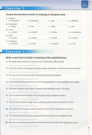 E x e r c i s e 3 B H I
Choose the one that is similar in meaning to the given word.
b. beautiful c. vast d. different
b. flat c. large d. nice
b. a belief c. a body d. a ceremony
b. to fade c. to blink d. to react
b. a trait c. a supply d. a car
1. relevant
a. important
2. horizontal
a. heavy
3. a rite
a. a story
4. stall
a. to stop
5. inventory
a. a brand
Exercise 4
Write a word that is similar in meaning to the underlined part.
1. My earlier report was just a short account of the long, difficult book.
2. In ancient Greece, the person who gives advice often gave information about the future.
3. The top of the fence was perfectly flat and level with the ground.
4. I know about the piece because I saw the viewing before it was available to the public.
5. The baker made an extra piece of bread for the homeless man in the alley.
6. She is embarrassed of some of her not expressed or shown thoughts.
7. The fisherman liked to make a low, continuous noise while he waited for a bite.
8. The travelers were given a place to stay, but they had to supply their own food.
9. The company had to stop the process of the production ofthe dangerous toy.
10. We saw a cute polar bear jump into the water from the edge of the large mass of ice.
 