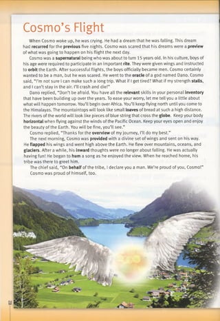 Cosmo’s Flight
When Cosmo woke up, he was crying. He had a dream that he was falling. This dream
had recurred for the previous five nights. Cosmo was scared that his dreams were a preview
of what was going to happen on his flight the next day.
Cosmo was a supernatural being who was about to turn 15 years old. In his culture, boys of
his age were required to participate in an important rite. They were given wings and instructed
to orbit the Earth. After successful flights, the boys officially became men. Cosmo certainly
wanted to be a man, but he was scared. He went to the oracle of a god named Dano. Cosmo
said, “I’m not sure I can make such a long trip. What if I get tired? What if my strength stalls,
and I can’t stay in the air. I’ll crash and die!”
Dano replied, “Don’t be afraid. You have all the relevant skills in your personal inventory
that have been building up over the years. To ease your worry, let me tell you a little about
what will happen tomorrow. You’ll begin over Africa. You’ll keep flying north until you come to
the Himalayas. The mountaintops will look like small loaves of bread at such a high distance.
The rivers ofthe world will look like pieces of blue string that cross the globe. Keep your body
horizontal when flying against the winds ofthe Pacific Ocean. Keep your eyes open and enjoy
the beauty ofthe Earth. You will be fine, you’ll see.”
Cosmo replied, “Thanks for the overview of my journey, I’ll do my best.”
The next morning, Cosmo was provided with a divine set ofwings and sent on his way.
He flapped his wings and went high above the Earth. He flew over mountains, oceans, and
glaciers. After a while, his inward thoughts were no longer about falling. He was actually
having fun! He began to hum a song as he enjoyed the view. When he reached home, his
tribe was there to greet him.
The chief said, “On behalf of the tribe, I declare you a man. We’re proud ofyou, Cosmo!”
Cosmo was proud of himself, too.
 