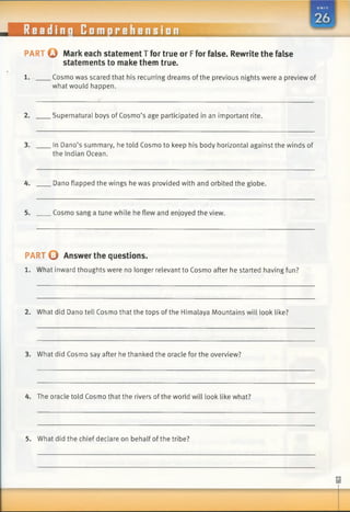 PART Q Mark each statement T for true or Ffor false. Rewrite the false
statements to make them true.
1. Cosmo was scared that his recurring dreams of the previous nights were a preview of
what would happen.
2. Supernatural boys of Cosmo’s age participated in an important rite.
3. In Dano’s summary, he told Cosmo to keep his body horizontal against the winds of
the Indian Ocean.
4. Dano flapped the wings he was provided with and orbited the globe.
5. Cosmo sang a tune while he flew and enjoyed the view.
PART O Answer the questions.
1. What inward thoughts were no longer relevant to Cosmo after he started having fun?
2. What did Dano tell Cosmo that the tops of the Himalaya Mountains will look like?
3. What did Cosmo say after he thanked the oracle for the overview?
4. The oracle told Cosmo that the rivers ofthe world will look like what?
5. What did the chief declare on behalf of the tribe?
 