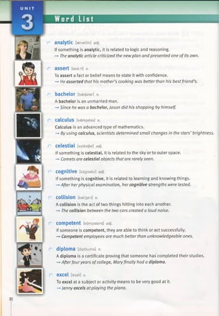 Word List
analytic [asneUtik] adj.
If something is analytic, it is related to logic and reasoning.
—»The analytic article criticized the newplan and presented one of its own.
a s s e r t [asart] v.
To assert a fact or belief means to state it with confidence.
-* He asserted that his mother’s cooking was better than his best friend’s.
bachelor [bsetfalar] n.
A bachelor is an unmarried man.
—►Since he was a bachelor, Jason did his shopping by himself.
calculus [kaelkjalas] n.
Calculus is an advanced type of mathematics.
—►By using calculus, scientists determined small changes in the stars’ brightness.
celestial [salestjal] adj.
If something is celestial, it is related to the sky or to outer space.
-» Comets are celestial objects that are rarelyseen.
cognitive [kagnativ] adj.
If something is cognitive, it is related to learning and knowing things.
—»After herphysical examination, her cognitive strengths were tested.
collision [kali3an] n.
A collision is the act of two things hitting into each another.
—►The collision between the two cars created a loud noise.
Competent [kampatent] adj.
If someone is competent, they are able to think or act successfully.
—►Competent employees are much better than unknowledgeable ones.
diploma [diplouma] n.
A diploma is a certificate proving that someone has completed their studies.
-»Afterfour years ofcollege, Maryfinally had a diploma.
excel [iksel] V.
To excel at a subject or activity means to be very good at it.
—►Jenny excels atplaying the piano.
 