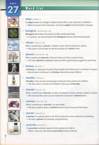 adapt [adaept] v.
To adapt means to change in order to deal with a new situation or addition.
—♦When he went to the new town, he had to adapt to all the weather changes.
biological [b aiald d3ikal] adj.
Biological describes the process of life and living things.
—►In science, we learned about the biological process ofbacterial growth.
cellular [seljalar] adj.
When something is cellular, it relates to the cells of animals or plants.
-> She used a microscope to see the activity at a cellular level.
dynamic [dainaem ik] adj.
When people are dynamic, they are lively and have creative ideas.
—►The new, dynamic employee came up with a good way tojuggle his work load.
fantasy [faentasi] n.
A fantasy is a pleasant situation that people think about but is unlikely to happen.
-+ Becoming an astronaut is afantasy shared by many children.
heredity [hiredati] n.
Heredity is the process of passing on features from parents to children.
—►The boy’s face is similar to his father’s because ofheredity.
internal [intarnl] adj.
When something is internal, it exists or happens inside a person, object, or place.
—*We removed the outer case to reveal the computer’s internal wires.
minimal [nm nam al] adj.
When something is minimal, it is very small.
-* My lazy husband does a minimal amount of work around the house.
pioneer [paianfar] n.
A pioneer is a person who is the first to discover or be involved in something.
—►He was a pioneer ofcomputerprogramming.
prescribe [priskraib] v.
To prescribe medicine means to tell someone to take it.
—►When I was sick, the doctorprescribed me flu medicine.
 