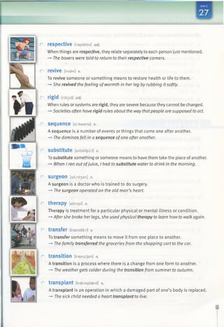 respective [rispektiv] adj.
When things are respective, they relate separately to each person just mentioned.
—»The boxers were told to return to their respective corners.
revive [rivaiv] V.
To revive someone or something means to restore health or life to them.
—*She revived the feeling ofwarmth in her leg by rubbing itsoftly.
rigid [rid3id] adj.
When rules or systems are rigid, they are severe because they cannot be changed.
—►Societies often have rigid rules about the waythatpeople are supposed toact.
SeC|lienee [si:kwens] n.
A sequence is a number of events or things that come one after another.
—►The dominos fell in a sequence ofone after another.
substitute [sAbstiV'u:t] v.
To substitute something or someone means to have them take the place ofanother.
-* When I ran out ofjuice, I had to substitute water to drink in the morning.
SUrgeon [ss:rd3 an] n.
A surgeon is a doctor who is trained to do surgery.
—►The surgeon operated on the old man’s heart.
therapy [eerapi] n.
Therapy is treatment for a particular physical or mental illness or condition.
—►Aftershe broke her legs, she used physical therapy to learn how to walk again.
transfer [transfer] V.
To transfer something means to move it from one place to another.
—►The family transferred the groceries from the shopping cart to the car.
transition [treenzijan] n.
A transition is a process where there is a change from one form to another.
-*■ The weathergets colder during the transition from summer to autumn.
transplant [traensplaent] n.
A transplant is an operation in which a damaged part of one’s body is replaced.
—*■The sick child needed a heart transplant to live.
 