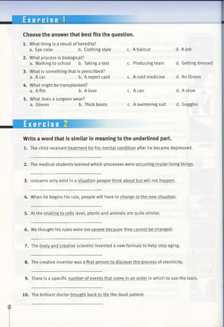 E x e r c i s e 1
Choose the answer that best fits the question.
1. What thing is a result of heredity?
a. Eye color b. Clothing style c. A haircut d. A job
2. What process is biological?
a. Walking to school b. Taking a test c. Producing tears d. Getting dressed
3. What is something that is prescribed?
a. A car b. A report card c. A cold medicine d. An illness
4. What might be transplanted?
a. A file b. A liver c. A can d. A shoe
5. What does a surgeon wear?
a. Gloves b. Thick boots c. A swimming suit d. Goggles
Write a word that is similar in meaning to the underlined part.
1. The child received treatment for his mental condition after he became depressed.
2. The medical students learned which processes were occurring inside living things.
3. Unicorns only exist in a situation people think about but will not happen.
4. When he begins his rule, people will have to change to the new situation.
5. At the relating to cells level, plants and animals are quite similar.
6. We thought his rules were too severe because they cannot be changed.
7. The lively and creative scientist invented a new formula to help stop aging.
8. The creative inventor was a first person to discover the process of electricity.
9. There is a specific number of events that come in an order in which to use the tools.
10. The brilliant doctor brought back to life the dead patient.
 