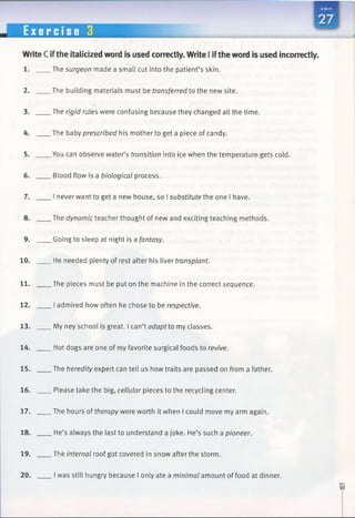 WriteC ifthe italicized word is used correctly. Write 1iftheword is used incorrectly.
1. The surgeon made a small cut into the patient’s skin.
2. The building materials must be transferred to the new site.
3. The rigid rules were confusing because they changed all the time.
4. The baby prescribed his mother to get a piece of candy.
5. You can observe water’s transition into ice when the temperature gets cold.
6. Blood flow is a biological process.
7. I never want to get a new house, so Isubstitute the one I have.
8. The dynamic teacher thought of new and exciting teaching methods.
9. Going to sleep at night is a fantasy.
10. He needed plenty of rest after his liver transplant.
11. The pieces must be put on the machine in the correct sequence.
12. I admired how often he chose to be respective.
13. My ney school is great. I can’t adapt to my classes.
14. Hot dogs are one of my favorite surgical foods to revive.
15. The heredity expert can tell us how traits are passed on from a father.
16. Please take the big, cellular pieces to the recycling center.
17. The hours of therapy were worth it when I could move my arm again.
18. He’s always the last to understand a joke. He’s such a pioneer.
19. The internal roof got covered in snow after the storm.
20. I was still hungry because I only ate a minimal amount of food at dinner.
 