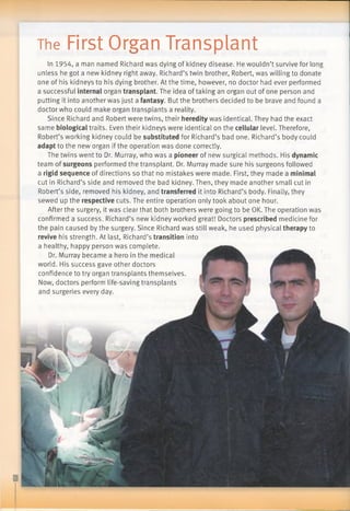 The First Organ Transplant
In 1954, a man named Richard was dying of kidney disease. He wouldn’t survive for long
unless he got a new kidney right away. Richard’s twin brother, Robert, was willing to donate
one of his kidneys to his dying brother. At the time, however, no doctor had ever performed
a successful internal organ transplant. The idea of taking an organ out of one person and
putting it into another was just a fantasy. But the brothers decided to be brave and found a
doctor who could make organ transplants a reality.
Since Richard and Robert were twins, their heredity was identical. They had the exact
same biological traits. Even their kidneys were identical on the cellular level. Therefore,
Robert’s working kidney could be substituted for Richard’s bad one. Richard’s body could
adapt to the new organ if the operation was done correctly.
The twins went to Dr. Murray, who was a pioneer of new surgical methods. His dynamic
team of surgeons performed the transplant. Dr. Murray made sure his surgeons followed
a rigid sequence of directions so that no mistakes were made. First, they made a minimal
cut in Richard’s side and removed the bad kidney. Then, they made another small cut in
Robert’s side, removed his kidney, and transferred it into Richard’s body. Finally, they
sewed up the respective cuts. The entire operation only took about one hour.
After the surgery, it was clear that both brothers were going to be OK. The operation was
confirmed a success. Richard’s new kidney worked great! Doctors prescribed medicine for
the pain caused by the surgery. Since Richard was still weak, he used physical therapy to
revive his strength. At last, Richard’s transition into
a healthy, happy person was complete.
Dr. Murray became a hero in the medical
world. His success gave other doctors
confidence to try organ transplants themselves.
Now, doctors perform life-saving transplants
and surgeries every day.
 