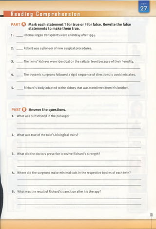 Reading Comprehension ■IIS
PART © Mark each statement T for true or Ffor false. Rewrite the false
statements to make them true.
1. Internal organ transplants were a fantasy after 1954.
2. Robert was a pioneer of new surgical procedures.
3. The twins’ kidneys were identical on the cellular level because oftheir heredity.
4. The dynamic surgeons followed a rigid sequence of directions to avoid mistakes.
5. Richard’s body adapted to the kidney that was transferred from his brother.
PART O Answer the questions.
1. What was substituted in the passage?
2. What was true of the twin’s biological traits?
3. What did the doctors prescribe to revive Richard’s strength?
4. Where did the surgeons make minimal cuts in the respective bodies of each twin?
5. What was the result of Richard’s transition after his therapy?
 