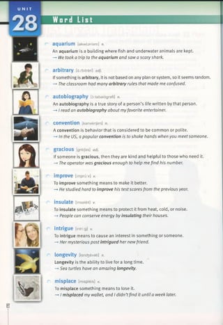 U N I T
2 8
aquarium [akwtsriam] n.
An aquarium is a building where fish and underwater animals are kept.
—►We took a trip to the aquarium and saw a scary shark.
arbitrary [airbitreri] adj.
Ifsomething is arbitrary, it is not based on any plan or system, so it seems random.
—►The classroom had many arbitrary rules that made me confused.
autobiography [d:tabaiagrafi] n.
An autobiography is a true story of a person’s life written by that person.
—*I read an autobiography about myfavorite entertainer.
convention [kanvenjan] n.
A convention is behavior that is considered to be common or polite.
—►In the US, a popular convention is to shake hands when you meetsomeone.
gracious [greijas] adj.
If someone is gracious, then they are kind and helpful to those who need it.
—*The operator was gracious enough to help me find his number.
improve [impruiv] v.
To improve something means to make it better.
—►He studied hard to improve his test scores from the previous year.
insulate [insaleit] V.
To insulate something means to protect it from heat, cold, or noise.
—►People can conserve energy by insulating their houses.
intrigue Ontri g] *
To intrigue means to cause an interest in something or someone.
-* Her mysterious past intrigued her newfriend.
longevity [lancfcevati] n.
Longevity is the ability to live for a long time.
—»Sea turtles have an amazing longevity.
misplace [mispieis] *
To misplace something means to lose it.
—►I misplaced my wallet, and I didn’tfind it until a week later.
 