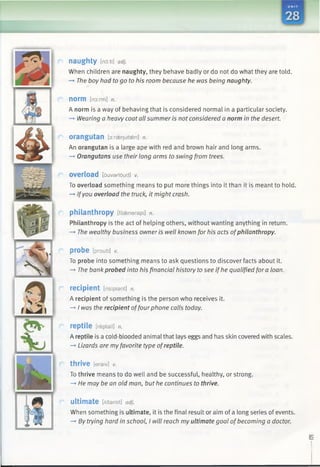 E ri '*
naughty [no ti] adj.
When children are naughty, they behave badly or do not do what they are told.
-* The boy had to go to his room because he was being naughty.
norm [norm] n.
A norm is a way of behaving that is considered normal in a particular society.
—►Wearing a heavy coat all summer is not considered a norm in the desert.
orangutan [oireenutasn] n.
An orangutan is a large ape with red and brown hair and long arms.
—*Orangutans use their long arms to swing from trees.
overload [ouvarloud] v.
To overload something means to put more things into it than it is meant to hold.
—►Ifyou overload the truck, it might crash.
philanthropy [filaenerapi] n.
Philanthropy is the act of helping others, without wanting anything in return.
—*The wealthy business owner is well known for his acts ofphilanthropy.
probe [proub] v.
To probe into something means to ask questions to discover facts about it.
-» The bank probed into his financial history tosee if he qualified fora loan.
recipient [risipiant] n.
A recipient of something is the person who receives it.
—*I was the recipient offourphone calls today.
reptile [reptail] n.
A reptile is a cold-blooded animal that lays eggs and has skin covered with scales.
-» Lizards are my favorite type ofreptile.
thrive [eraiv] v.
To thrive means to do well and be successful, healthy, or strong.
—*He may be an old man, but he continues to thrive.
ultimate [Altamit] adj.
When something is ultimate, it is the final result or aim of a long series of events.
—>By trying hard in school, I will reach my ultimate goal of becoming a doctor.
••
 