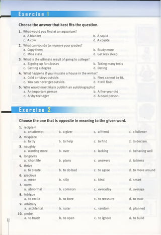 E x e r c i s e 1
Choose the answer that best fits the question.
What would you find at an aquarium?
a. A blanket b. A squid
c. A cow d. A coyote
What can you do to improve your grades?
a. Copy them b. Study more
c. Miss class d. Get less sleep
What is the ultimate result of going to college?
a. Signing up for classes b. Taking many tests
c. Getting a degree d. Dating
What happens if you insulate a house in the winter?
a. Cold air stays outside. b. Fires cannot be lit.
c. You can never get outside. d. It will float.
Who would most likely publish an autobiography?
a. An important person b. A five-year-old
c. A shy teenager d. A dead person
Choose the one that is opposite in meaning to the given word.
1. recipient
a. an attempt
2. misplace
a. to try
3. naughty
a. wanting more
4. longevity
a. short life
5. thrive
a. to create
6. gracious
a. mean
7. norm
a. abnormal
8. intrigue
a. to excite
9. arbitrary
a. accidental
10. probe
a. to touch
b. a giver
b. to help
b. over
b. plans
b. to do bad
b. silly
b. common
b. to bore
b. solar
b. to open
c. a friend
c. to find
c. lacking
c. answers
c. to agree
c. kind
c. everyday
c. to reassure
c. random
c. to ignore
d. a follower
d. to declare
d. behaving well
d. tallness
d. to move around
d. smart
d. average
d. to trust
d. planned
d. to build
 