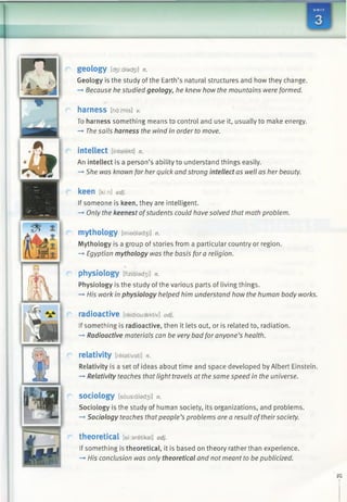 geology [d3 i:alad3 i] n.
Geology is the study of the Earth’s natural structures and how they change.
—►Because he studied geology, he knew how the mountains were formed.
harness [ha;mis] v.
To harness something means to control and use it, usually to make energy.
-*■ The sails harness the wind in order to move.
intellect [fntalekt] n.
An intellect is a person’s ability to understand things easily.
—»She was known for her quick and strong intellect as well as her beauty.
k e e n [ki:n] adj.
If someone is keen, they are intelligent.
—>Only the keenest ofstudents could have solved that math problem.
mythology [miedlad30 n.
Mythology is a group of stories from a particular country or region.
—►Egyptian mythology was the basis for a religion.
physiology [fizialad3 i] n.
Physiology is the study ofthe various parts of living things.
-» His work in physiology helped him understand how the human body works.
radioactive [reidiousektiv] adj.
If something is radioactive, then it lets out, or is related to, radiation.
—►Radioactive materials can be very bad for anyone’s health.
relativity [relativati] n.
Relativity is a set of ideas about time and space developed by Albert Einstein.
—*Relativity teaches that light travels at the same speed in the universe.
sociology [sousialad3 i] n.
Sociology is the study of human society, its organizations, and problems.
—►Sociology teaches thatpeople’s problems are a result oftheir society.
theoretical [ekaretikal] adj.
If something is theoretical, it is based on theory rather than experience.
-* His conclusion was only theoretical and not meant to be publicized.
 