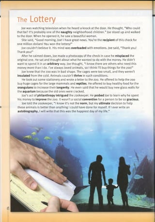 p
The Lottery
Joe was watching television when he heard a knock at the door. He thought, “Who could
that be? It’s probably one of the naughty neighborhood children.” Joe stood up and walked
to the door. When he opened it, he saw a beautiful woman.
She said, “Good morning, Joe! I have great news. You’re the recipient of this check for
one million dollars! You won the lottery!”
Joe couldn’t believe it. His mind was overloaded with emotions. Joe said, “Thankyou!
Thank you!”
After he calmed down, Joe made a photocopy of the check in case he misplaced the
original one. He sat and thought about what he wanted to do with the money. He didn’t
want to spend it in an arbitrary way. Joe thought, “I know there are others who need this
money more than I do. I’ve always loved animals, so I think I’ll buy things for the zoo!”
Joe knew that the zoo was in bad shape. The cages were too small, and they weren’t
insulated from the cold. Animals couldn’t thrive in such conditions.
He took out some stationery and wrote a letter to the zoo. He offered to help the zoo
buy huge cages for the large mammals and reptiles. He offered to buy healthy food for the
orangutans to increase their longevity. He even said that he would buy new glass walls for
the aquarium because the old ones were cracked.
Joe’s act of philanthropy intrigued the zookeeper. He probed Joe to learn why he spent
his money to improve the zoo. It wasn’t a social convention for a person to be so gracious.
Joe told the zookeeper, “I know it’s not the norm, but my ultimate decision to help
I these animals is better than anything I could have done for myself. If I ever write an
autobiography, I will write that this was the happiest day of my life.”
 