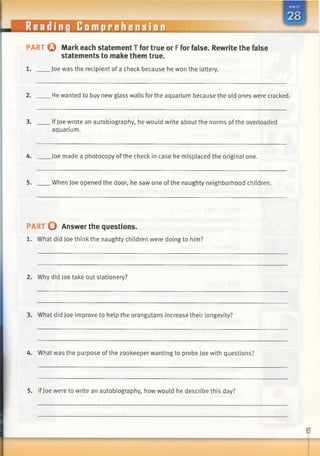 PART © Mark each statement T for true or Ffor false. Rewrite the false
statements to make them true.
1. Joe was the recipient of a check because he won the lottery.
2. He wanted to buy new glass walls for the aquarium because the old ones were cracked.
3. IfJoe wrote an autobiography, he would write about the norms ofthe overloaded
aquarium.
4. Joe made a photocopy ofthe check in case he misplaced the original one.
5. When Joe opened the door, he saw one of the naughty neighborhood children.
PART © Answer the questions.
1. What did Joe thinkthe naughty children were doing to him?
2. Why did Joe take out stationery?
3. What did Joe improve to help the orangutans increase their longevity?
4. What was the purpose of the zookeeper wanting to probe Joe with questions?
5. IfJoe were to write an autobiography, how would he describe this day?
 