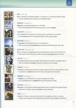 lyric [li'rik] adj.
When a poem is considered lyric, it is written in a simple and direct style.
—►I enjoy reading and creating my own lyric poetry.
majesty [maed3 isti] n.
Majesty is supreme greatness or authority.
—►You should address the king and queen as your majesty.
monarch [mdnark] n.
The monarch of a country is the king, queen, emperor, or empress.
—►The monarch lived in a beautiful palace with a grand gate.
precede [prisf:d] v.
To precede something means to come before it.
—►The hurricane was preceded by a moment ofstill wind and clearsky.
punctual [pArjktJusI] adj.
When someone is punctual, they do something or arrive at the right time.
—►My mother hates being late. She is the mostpunctual person I know.
recruit [rikru:t] v.
To recruit people means to select them to join or work for an organization.
-* Wesuccessfully recruited someone to be the new manager.
refund [ri:fAnd] n.
A refund is money given back to a person when an item is returned to a store.
-*■I askedfor a refund because the shoes I bought were too tight.
register [redsastarj n.
A register is an official list or record of people or things.
—>Ata wedding there is registerfor all ofthe guests to sign.
renown [rinaun] n.
Renown is the quality of being well known due to having done good things.
—►Michael is a singer ofgreat renown in NewZealand.
tUSk [tAsk] n.
A tusk is a long, curved, pointed tooth of an elephant, boar, or walrus.
—»Sadly, some people hunt elephants and remove their tusks to sell them.
 