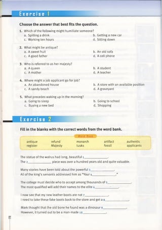 E x e r c i s e 1
Choose the answer that best fits the question.
1. Which of the following might humiliate someone?
a. Spilling a drink
c. Working ten hours
2. What might be antique?
a. A sweet fruit
c. A good father
3. Who is referred to as her majesty?
a. A queen
c. A mother
b. Getting a new car
d. Sitting down
b. An old sofa
d. A cell phone
b. A student
d. A teacher
4. Where might a job applicant go for job?
a. An abandoned house
c. A sandy beach
5. What precedes waking up in the morning?
a. Going to sleep
c. Buying a new bed
b. A store with an available position
d. A graveyard
b. Going to school
d. Shopping
Exercise 2
Fill in the blanks with the correct words from the word bank.
.......................................... { Word Bank I ...................................................
antique refund monarch artifact authentic
register Majesty tusks fossil applicants
The statue ofthe walrus had long, beautiful 1_____________ .
The 2______________piece was over a hundred years old and quite valuable.
Many stories have been told about the powerful 3_____________ .
All ofthe king’s servants addressed him as “Your4_
The college must decide who to accept among thousands of 5_
The most qualified will add their names to the elite 6_______
I now see that my new leather boots are not 7____________
I need to take these fake boots back to the store and get a 8_
Mark thought that the old bone he found was a dinosaur 9.
However, it turned out to be a man-made 10___________
 