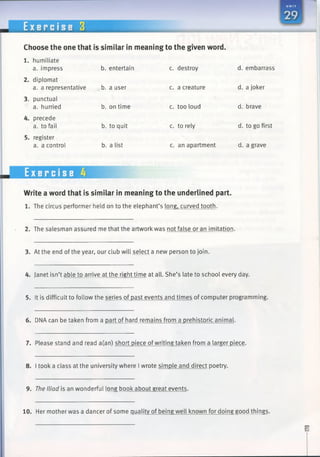 E x e r c i s e 3
Choose the one that is similar in meaning to the given word.
1. humiliate
a. impress b. entertain c. destroy d. embarrass
diplomat
a. a representative b. a user c. a creature d. a joker
punctual
a. hurried b. on time c. too loud d. brave
precede
a. to fail b. to quit c. to rely d. to go first
register
a. a control b. a list c. an apartment d. a grave
Exercise 4
Write a word that is similar in meaning to the underlined part.
1. The circus performer held on to the elephant’s long, curved tooth.
2. The salesman assured me that the artwork was not false or an imitation.
3. At the end of the year, our club will select a new person to join.
4. Janet isn’t able to arrive at the right time at all. She’s late to school every day.
5. It is difficult to follow the series of past events and times of computer programming.
6. DNA can be taken from a part of hard remains from a prehistoric animal.
7. Please stand and read a(an) short piece ofwriting taken from a larger piece.
8. I took a class at the university where I wrote simple and direct poetry.
9. The Iliad is an wonderful long book about great events.
10. Her mother was a dancer of some quality of being well known for doing good things.
 