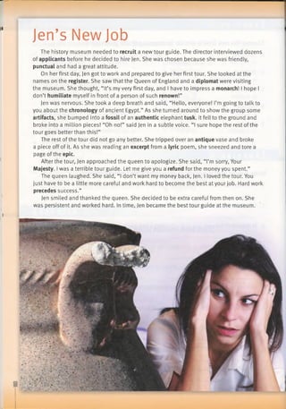 Jen’s New Job
The history museum needed to recruit a new tour guide. The director interviewed dozens
of applicants before he decided to hire Jen. She was chosen because she was friendly,
punctual and had a great attitude.
On her first day, Jen got to work and prepared to give her first tour. She looked at the
names on the register. She saw that the Queen of England and a diplomat were visiting
the museum. She thought, “It’s my very first day, and I have to impress a monarch! I hope I
don’t humiliate myself in front of a person of such renown!”
Jen was nervous. She took a deep breath and said, “Hello, everyone! I’m going to talk to
you about the chronology of ancient Egypt.” As she turned around to show the group some
artifacts, she bumped into a fossil of an authentic elephant tusk. It fell to the ground and
broke into a million pieces! “Oh no!” said Jen in a subtle voice. “I sure hope the rest of the
tour goes better than this!”
The rest of the tour did not go any better. She tripped over an antique vase and broke
a piece off of it. As she was reading an excerpt from a lyric poem, she sneezed and tore a
page ofthe epic.
After the tour, Jen approached the queen to apologize. She said, “I’m sorry, Your
Majesty. Iwas a terrible tour guide. Let me give you a refund for the money you spent.”
The queen laughed. She said, “I don’t want my money back, Jen. I loved the tour. You
just have to be a little more careful and work hard to become the best at your job. Hard work
precedes success.”
Jen smiled and thanked the queen. She decided to be extra careful from then on. She
was persistent and worked hard. In time, Jen became the best tour guide at the museum.
 