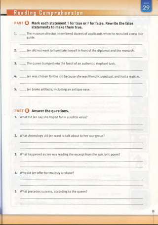 Reading Comprehension
PART © Mark each statement T for true or Ffor false. Rewrite the false
statements to make them true.
1. The museum director interviewed dozens of applicants when he recruited a new tour
guide.
2. Jen did not want to humiliate herself in front ofthe diplomat and the monarch.
3. The queen bumped into the fossil of an authentic elephant tusk.
4. Jen was chosen for the job because she was friendly, punctual, and had a register.
5. Jen broke artifacts, including an antique vase.
PART © Answer the questions.
1. What did Jen say she hoped for in a subtle voice?
2. What chronology did Jen want to talk about to her tour group?
3. What happened as Jen was reading the excerpt from the epic lyric poem?
4. Why did Jen offer her majesty a refund?
5. What precedes success, according to the queen?
 