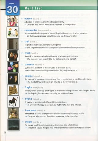 burden [baxdn] n.
A burden is a serious or difficult responsibility.
—►Children who do not behave are a burden to their parents.
compromise [kdmpramaiz] v.
To compromise is to agree to something that is not exactly what you want.
-* We both compromised about the game we decided to play.
Craft [kraeft] v.
To craft something is to make it using skill.
—►She crafted the bookcase out ofsolid pine wood and then painted it.
CrOOk [kruk] n.
A crook is someone who is not honest or who commits crimes.
—*The manager was arrested by the police for being a crook.
currency [ka:ransi] n.
Currency is the form of money used in a certain place.
—►Elizabeth had to exchange her dollars forforeign currency.
e n ig m a [intgma] n.
An enigma is someone or something that is mysterious or hard to understand.
-* The theft ofthe paintings is an enigma to the investigators.
fragile [fraedsal] adj.
When people or things are fragile, they are not strong and can be damaged easily.
—►The fragile glassware was carefully packed into boxes.
hybrid [haibrid] n.
A hybrid is a mixture of different things or styles.
-» In Greek mythology, a centaur is a hybrid ofa man and a horse.
innocence [inasns] n.
Innocence is a lack of experience of difficult or complex things in life.
-+ Everyone who met her found her innocence to be charming.
m e rg e [mard3 ] v.
To merge two things is to combine them into one whole thing.
-> The storm clouds merged into one large menacing cloud thatfilled the sky.
 