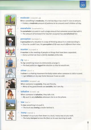 moderate [madereit] adj.
When something is moderate, it is not too big or too small in size or amount.
—*It takes a moderate amount ofpatience to be around small children all day.
overwhelm [duvar/iwelm] V.
To overwhelm is to exist in such a large amount that someone cannot deal with it.
—»The amount ofhomework her teacher assigned has overwhelmed her.
perception [parsepjan] n.
A perception of a situation is a way ofthinking about it or understanding it.
—*Since he couldn’tsee, his perception oflife was much different than mine.
reunion [ri:ju:njan] n.
A reunion is the meeting of people or things that have been separated.
-» Everysummer we have a family reunion at the lake.
rig [rig] v.
To rig something means to dishonestly arrange it.
—►The bad politician rigged the election so that he would win.
shiver [JTva:r] n.
A shiver is a shaking movement the body makes when someone is cold or scared.
-♦ I got shivers on my way home because it was so cold.
sociable [soujabsl] adj.
When someone is sociable, they are friendly.
—►Many ofmy good friends are sociable, but I am shy.
talkative [tdikativ] adj.
When someone is talkative, they talk a lot.
—>Myaunt is very talkative whenevershe is on the phone.
tow [tou] v.
To tow something is to pull it.
—►The truck was towing a trailer behind it.
tramp [traemp] v.
To tramp is to put your feet down in a loud, heavy way as you walk.
-* The baby tramped across the floor as he was learning to walk.
 