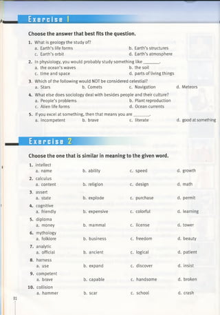 E x e r c i s e 1
Choose the answer that best fits the question.
1. What is geology the study of?
a. Earth’s life forms
c. Earth’s orbit
b. Earth’s structures
d. Earth’s atmosphere
2. In physiology, you would probably study something like______ .
a. the ocean’s waves b. the soil
c. time and space d. parts of living things
3. Which of the following would NOT be considered celestial?
a. Stars b. Comets c. Navigation
4. What else does sociology deal with besides people and their culture?
a. People’s problems b. Plant reproduction
c. Alien life forms d. Ocean currents
5. Ifyou excel at something, then that means you are______ .
a. incompetent b. brave c. literate
d. Meteors
d. good at something
Exercise Z
Choose the one that is similar in meaning to the given word.
1. intellect
a. name b. ability c. speed d. growth
2. calculus
a. content b. religion c. design d. math
3. assert
a. state b. explode c. purchase d. permit
4. cognitive
a. friendly b. expensive c. colorful d. learning
5. diploma
a. money b. mammal c. license d. tower
6. mythology
a. folklore b. business c. freedom d. beauty
7. analytic
a. official b. ancient c. logical d. patient
8. harness
a. use b. expand c. discover d. insist
9. competent
a. brave b. capable c. handsome d. broken
10. collision
a. hammer b. scar c. school d. crash
 