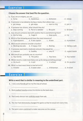 E x e r c i s e 1
Choose the answer that best fits the question.
1. Ifyou are an enigma, you are______ .
a. funny b. mysterious c. dishonest
2. If someone is too talkative during a movie, then others may______ .
a. get sleepy b. get angry c. start to sing
3. If someone has shivers, what should they do?
a. Stop running b. Put on a sweater c. Be quiet
4. How should someone deal with another that is overwhelming them?
a. Ask for help b. Forget it c. Keep quite
5. Which of the following would have the most innocence?
a. A grandparent b. A sea captain c. A teen
6. What would someone consider a burden?
a. Working two jobs b. A happy child c. Resting
7. If someone exercised a moderate amount, they would be______ .
a. stressed b. healthy c. very ill
8. Who would you probably see at a reunion?
a. Your family b. The police c. Your boss
Where would a crook most likely end up for doing something wrong?
a. At church b. In jail c. In school
10. What is a boat most likely to tow behind it?
a. A trailer b. A water skier c. A fisherman
d. sleepy
d. join in
d. Sit down
d. Cry
d. A president
d. Taking a walk
d. a good leader
d. Your barber
d. On vacation
d. A rocket
Exercise 2
Write a word that is similar in meaning to the underlined part.
1. I met a very friendly girl on my first day of school.
2. Marty walked heavily across the kitchen to the back door.
3. That lovely dresser was skillfully made from oak.
4. The man had dishonestly changed the game so that he would win every time.
5. The paint colors combined to make new ones on the canvas.
oa
 