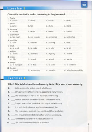 E x e r c i s e 3
Choose the one that is similar in meaning to the given word.
1. fragile
a. sturdy b. strong c. robust d. weak
2. shiver
a. jump b. fall c. shake d. stand
3. currency
a. money b. recent c. waves d. spend
4. overwhelm
a. too much b. not enough c. completed d. unfinished
5. sociable
a. rude b. friendly c. cunning d. wise
6. craft
a. to bend b. to make c. to ruin d. to stir
7. enigma
a. public b. dramatic c. mystery d. parent
8. crook
a. thief b. hermit c. wizard d. warrior
9. merge
a. to pull apart b. to float c. to carry d. to combine
10. burden
a. a deal b. a resolution c. an order d. a hard responsibility
Exercise 4
Write C ifthe italicized word is used correctly. Write 1iftheword is used incorrectly.
1. Let’s compromise and do exactly what I want.
2. Jill’s perception of the movie was opposite to many viewers.
3. The temperature in here is too moderate. I’m freezing!
4. We had a reunion yesterday. I haven’t seen her for years.
5. Tonya’s new car is a hybrid that runs on gas and electricity.
6. It is such burden to drive two hours to work each day.
7. The enigma was so simple that a child could find a solution.
8. Her innocence reminded many of us when we were young.
9. I crafted the airplane out of pieces of old wood.
10. The snake tramped quietly on its stomach.
 