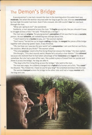 The Demon’s Bridge
A young woman’s cow had crossed the river in the morning when the water level was
moderate. But when the woman returned with her dog to get the cow, she was overwhelmed
by how high the water had risen. Even if she crossed, she still couldn’t tow her cow back
through the river.
“What am I going to do?” she wondered.
Suddenly, a man appeared across the river. “A fragile young lady like you shouldn’t have
to struggle across a river,” he said. “I’ll build you a bridge.”
The man was an enigma. The young woman’s perception of him was that he was a sociable
person. He was talkative, yet something was strange about him.
“I don’t want to be a burden to you, sir,” the woman replied.
“Don’tworry,” he told her as he began crafting a bridge. He merged the pieces ofthe bridge
together with amazing speed. Soon, it was finished.
“Oh, but how can I pay you for your work? Let’s compromise. I am sure that we can find a
fair solution. What do you think?” The woman asked.
“The only currency I need is the first living thing that crosses the bridge,” the man replied.
She thought, “This deal sounds weird. Maybe he’s actually a river demon.” She shivered
because she realized that he had taken advantage of her innocence and rigged the deal
somehow. But she had a plan of her own. She pulled a piece of bread from her pocket and
threw it across the bridge. Her dog ran after it.
“The dog is the first living thing across the bridge,” she said to the man.
The man was angry. He suddenly changed into a hybrid of a human and a fish. “You crook!”
he shouted. “You tricked me. I have no use foryour dog!” He screamed and dove into the river.
The woman tramped across the bridge to the other side and had a happy reunion with
her dog and cow.
 