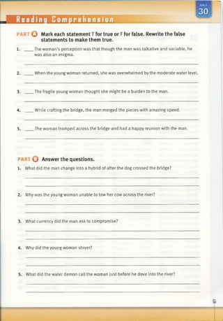 PART Q Mark each statement T for true or Ffor false. Rewrite the false
statements to make them true.
1. The woman’s perception was that though the man was talkative and sociable, he
was also an enigma.
2. When the young woman returned, she was overwhelmed by the moderate water level.
3. The fragile young woman thought she might be a burden to the man.
4. While crafting the bridge, the man merged the pieces with amazing speed.
5. The woman tramped across the bridge and had a happy reunion with the man.
PART © Answer the questions.
1. What did the man change into a hybrid of after the dog crossed the bridge?
2. Why was the young woman unable to tow her cow across the river?
3. What currency did the man ask to compromise?
4. Why did the young woman shiver?
5. What did the water demon call the woman just before he dove into the river?
do
1
 