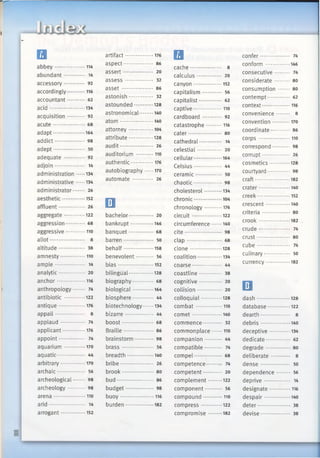 □abbey....................114
abundant............. 14
accessory............. 92
accordingly............116
accountant.......... 62
a cid ....................... 134
acquisition........... 92
acute.................... 68
adapt.....................164
addict................... 98
adept.................... 50
adequate ............. 92
adjoin................... 14
administration 134
administrative ......134
administrator....... 26
aesthetic............... 152
affluent................ 26
aggregate..............122
aggression............ 68
aggressive.............110
allot...................... 8
altitude................ 38
amnesty.................110
am ple................... 14
analytic................ 20
anchor...................116
anthropology....... 74
antibiotic ..............122
antique..................176
appall................... 8
applaud............ 74
applicant............... 176
appoint................ 74
aquarium ..... 170
aquatic................. 44
arbitrary................ 170
archaic.................. 56
archeological....... 98
archeology.......... 98
arena..................... 110
arid....................... 14
arrogant................ 152
artifact...................176
aspect................... 86
assert................... 20
a sse ss.................. 32
a sse t.................... 86
astonish............... 32
astounded.............128
astronomical......... 140
atom......................140
attorney................ 104
attribute................128
audit..................... 26
auditorium ............110
authentic............... 176
autobiography 170
automate............. 26
□bachelor............... 20
bankrupt...............146
banquet............... 68
barren................... 50
behalf....................158
benevolent........... 56
b ia s....................... 152
bilingual ......128
biography............. 68
biological..............164
biosphere............. 44
biotechnology 134
bizarre.................. 44
boost.................... 68
Braille................... 86
brainstorm............ 98
b rass.................... 56
breadth................. 140
bribe..................... 26
brook.................... 80
bud....................... 86
budget.................. 98
buoy...................... 116
burden.................. 182
□cache.................... 8
calculus............... 20
canyon...................152
capitalism............ 56
capitalist.............. 62
captive...................110
cardboard ............ 92
catastrophe...........116
cater..................... so
cathedral.............. 14
celestial............... 20
cellular.................. 164
Celsius.................. 44
ceramic................ 50
chaotic.................. 98
cholesterol............134
chronic.................. 104
chronology............176
circuit....................122
circumference.......140
cite ....................... 98
cla p ...................... 68
clon e .....................128
coalition................ 134
coarse................... 44
coastline.............. 38
cognitive.............. 20
collision............... 20
colloquial..............128
com bat..................110
com et....................140
commence............ 32
commonplace....... 110
companion........... 44
compatible........... 74
compel.................. 68
competence......... 74
competent............ 20
complement......... 122
component........... 56
compound.............110
com press..............122
compromise.........182
confer ............ 74
conform ................146
consecutive......... 74
considerate......... 80
consumption 80
contempt.............. 62
context...................116
convenience........ 8
convention............170
coordinate............ 86
corp s..................... 110
correspond.......... 98
corrupt................. 26
cosmetics..............128
courtyard.............. 98
craft.......................182
crater.....................140
creek......................152
crescent................140
criteria................. 80
crook.....................182
crude.................... 74
crust..................... 80
cu b e..................... 74
culinary................ 50
currency................182
□d ash ......................128
database...............122
dearth................... 8
debris....................140
deceptive..............134
dedicate............... 62
degrade............... 80
deliberate ............ 8
d en se................... 50
dependence........ 56
deprive................ 14
designate.............. 116
despair................. 140
deter..................... 38
devise.................. 38
 