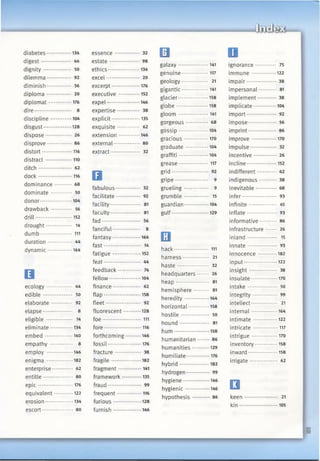 I
diabetes................ 134
d igest................... 44
dignity................. 50
dilemma............... 92
diminish............... 56
diplom a............... 20
diplomat............... 176
dire....................... 8
discipline..............104
disgust.................. 128
dispose-............... 26
disprove............... 86
distort....................116
distract..................110
ditch..................... 62
d o ck...................... 116
dominance.......... 68
dominate ............. 50
donor................... 104
drawback 56
drill........................ 152
drought................ 14
dum b .......111
duration............. 44
dynamic................164
B
ecology................ 44
edible................... 50
elaborate ............. 92
elapse ............... 8
eligible ................ 14
eliminate...............134
em bed...................140
empathy .............. 8
employ ................. 146
enigma ................. 182
enterprise............. 62
entitle................... 80
e p ic....................... 176
equivalent.............122
erosion...................134
escort.................... 80
essence............... 32
estate................... 98
ethics.....................134
excel..................... 20
excerpt...................176
executive ..............152
expel......................146
expertise.............. 38
explicit...................135
exquisite.............. 62
extension..............146
external................* 80
extract................... 32
a
fabulous............... 32
facilitate............... 92
facility................... 81
faculty................... 81
fad......................... 56
fanciful.................. 8
fantasy.................. 164
fast....................... 14
fatigue...................152
feat.................. 44
feedback.............. 74
fellow.....................104
finance.................. 62
flap........................ 158
fleet...................... 92
fluorescent........... 128
foe.......................... 111
fore.........................116
forthcoming ••-146
fossil...................... 176
fracture................ 38
fragile....................182
fragment................141
framework.............135
fraud..................... 99
frequent.................116
furious.................. 128
furnish.................. 146
□
galaxy.................... 141
genuine..................117
geology.................. 21
gigantic..................141
glacier....................158
globe.....................158
gloom .................... 141
gorgeous.............. 68
gossip....................104
gracious................ 170
graduate...............104
graffiti....................104
grease.................... 117
grid....................... 92
gripe..................... 9
grueling............... 9
grum ble............... 15
guardian................104
gulf........................ 129
□hack........................111
harness................ 21
haste *........... 32
headquarters 26
heap..................... 81
hemisphere......... 81
heredity................164
horizontal..............158
hostile.................. 50
hound.................. 81
hum ....................... 158
humanitarian....... 86
humanities........... 129
humiliate............... 176
hybrid....................182
hydrogen.............. 99
hygiene................. 146
hygienic................ 146
hypothesis........... 86
Dignorance............. 75
im mune................122
impair................... 38
impersonal * 81
implement............ 38
implicate...............104
import................... 92
impose................. 56
imprint................ 86
improve ................ 170
impulse................ 32
incentive.............. 26
incline....................152
indifferent............ 62
indigenous.......... 38
inevitable 68
infer...................... 93
infinite................. 45
inflate................... 93
informative 86
infrastructure 26
inland................... 15
innate................... 93
innocence............ 182
input......................122
insight................. 38
insulate................. 170
intake................... 50
integrity............... 99
intellect................ 21
internal................. 164
intimate................122
intricate.................117
intrigue................ 170
inventory...............158
inward....................158
irrigate................. 62
□keen ..................... 21
kin......................... 105
 