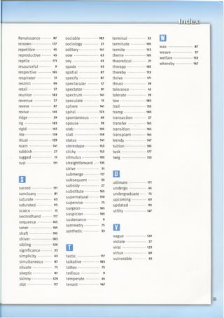 Renaissance........ 87
renown...................177
repetitive.............. 45
reproductive........ 45
reptile.................... 171
resourceful.......... 9
respective.............165
respirator............. 51
restrict................ 99
retail..................... 27
reunion................. 183
revenue ............... 27
revere *........* 87
revive.....................165
ridge................ 39
rig ......................... 183
rigid....................... 165
rite..........................159
ritual......................129
roam...................... 141
rubbish ..... 27
rugged................. 15
rust ..........111
□sacred.................... 111
sanctuary............. 81
saturate ..... 63
saturated.............. 93
scarce................... 15
secondhand..........117
sequence..............165
sever.....................105
shaft......................105
shiver....................183
sib lin g.................. 129
significance......... 33
simplicity............. 63
simultaneous ...... 87
situate................. 75
skeptic.................. 87
skinny....................129
slot............. 117
sociable................183
sociology 21
solitary...................141
so w ...................... 63
s o y ....................... 63
sp ad e................... 63
spatial................. 87
specify................. 87
spectacular 57
spectator.............. 81
spectrum............... 141
speculate 15
sphere 141
spiral.....................123
spontaneous 69
spouse................. 39
stab....................... 105
sta ll....................... 159
status.................... 141
stereotype.............153
sticky.....................153
stimulus................ 105
straightforward ••••135
strive.................... 51
submerge.............. 117
subsequent......... 33
subsidy................ 27
substitute..............165
supernatural......... 159
supervise............. 75
surgeon................. 165
suspicion..............105
sustenance........... 9
symmetry............. 75
synthetic 33
o
tactic..................... 117
talkative................183
tattoo*................... 75
tedious................ 9
temperate............ 45
tenant............... 147
terminal............... 33
terminate 105
termite...................153
them e....................105
theoretical 21
therapy................. 165
thereby..................153
thrive..................... 171
thrust.................... 39
tolerance.............. 45
tolerate ........ 39
tow ........................ 183
trail.........................153
tramp ........183
transaction.......... 27
transfer................. 165
transition...............165
transplant *165
trendy....................147
tuition....................105
tu sk....................... 177
twig ....................... 153
□ultimate.................171
undergo............... 45
undergraduate 75
upcoming............. 63
updated ...... 93
utility.....................147
avague ....................129
violate ................. 27
viral....................... 123
virtue.................... 69
vulnerable............ 45
E3
wax ••
weave
welfare
whereby
 