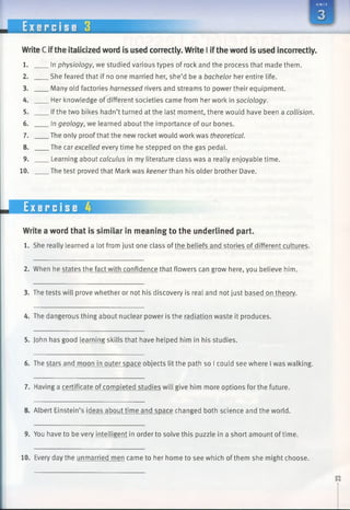 U N I T
E x e r c i s e 3
WriteC ifthe italicized word is used correctly. Write I ifthe word is used incorrectly.
1.
2.
3.
4.
5.
6.
7.
8.
9.
10.
.In physiology, we studied various types of rock and the process that made them.
.She feared that if no one married her, she’d be a bachelor her entire life.
.Many old factories harnessed rivers and streams to power their equipment.
.Her knowledge of different societies came from her work in sociology.
.Ifthe two bikes hadn’t turned at the last moment, there would have been a collision.
. In geology, we learned about the importance of our bones.
.The only proof that the new rocket would work was theoretical.
.The car excelled every time he stepped on the gas pedal.
. Learning about calculus in my literature class was a really enjoyable time.
.The test proved that Mark was keener than his older brother Dave.
Exercise 4
Write a word that is similar in meaning to the underlined part.
1. She really learned a lot from just one class ofthe beliefs and stories of different cultures.
2. When he states the fact with confidence that flowers can grow here, you believe him.
3. The tests will prove whether or not his discovery is real and not just based on theory.
4. The dangerous thing about nuclear power is the radiation waste it produces.
5. John has good learning skills that have helped him in his studies.
6. The stars and moon in outer space objects lit the path so I could see where I was walking.
7. Having a certificate of completed studies will give him more options for the future.
8. Albert Einstein’s ideas about time and space changed both science and the world.
9. You have to be very intelligent in orderto solve this puzzle in a short amount of time.
10. Every day the unmarried men came to her home to see which of them she might choose.
 