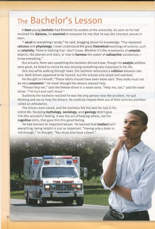 The Bachelor’s Lesson
A keen young bachelor had finished his studies at the university. As soon as he had
received his diploma, he asserted to everyone he met that he was the smartest person in
town.
“I excel at everything I study,” he said, bragging about his knowledge. “I’ve mastered
calculus and physiology. I even understand the great theoretical teachings of science, such
as relativity. There is nothing that I don’t know. Whether it’s the movements of celestial
objects, like planets and stars, or how to harness the power of radioactive substances, I
know everything.”
But actually, there was something the bachelor did not know. Though his analytic abilities
were great, he failed to notice he was missing something very important in his life.
One day while walking through town, the bachelor witnessed a collision between two
cars. Both drivers appeared to be injured, but the scholar only stood and watched.
He thought to himself, “Those idiots should have been more alert. They really must not
be very competent.” He never thought the drivers needed help.
“Please help me,” said the female driver in a weak voice. “Help me, too,” said the male
driver. “I’m hurt and can’t move.”
Suddenly the bachelor realized he was the only person near the accident. He quit
thinking and ran to help the drivers. He carefully helped them out of their vehicles and then
called an ambulance.
The drivers were saved, and the bachelor felt the best he had in his
entire life. Studying mythology, sociology, and geology didn’t give
him this wonderful feeling. Itwas the act of helping others, not his
cognitive skills, that gave him this great feeling.
He had learned an important lesson. He learned that intellect isn’t
everything; being helpful is just as important. “Having only a brain is
not enough,” he thought. “You must also have a heart.”
 