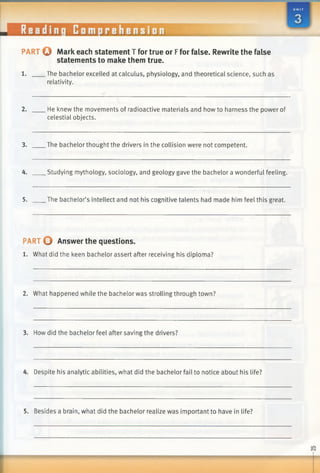 PART Q Mark each statement T for true or Ffor false. Rewrite the false
statements to make them true.
1. The bachelor excelled at calculus, physiology, and theoretical science, such as
relativity.
2. He knew the movements of radioactive materials and how to harness the power of
celestial objects.
3. The bachelor thought the drivers in the collision were not competent.
4. Studying mythology, sociology, and geology gave the bachelor a wonderful feeling.
5. The bachelor’s intellect and not his cognitive talents had made him feel this great.
PART O Answer the questions.
1. What did the keen bachelor assert after receiving his diploma?
2. What happened while the bachelor was strolling through town?
3. How did the bachelor feel after saving the drivers?
4. Despite his analytic abilities, what did the bachelor fail to notice about his life?
5. Besides a brain, what did the bachelor realize was important to have in life?
 