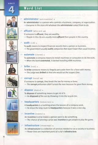 U N I T
Word List
a d m in is tr a to r [asdmfnastreita/-] n.
An administrator is a person who controls a business, company, or organization.
—»Everyone in the store did whatever the administrator asked them to do.
affluent [cfeflu(:)ant] adj.
If someone is affluent, they are wealthy.
-* People in the city are usually more affluent than people in the country.
audit [6:dit] V.
To audit means to inspect financial records from a person or business.
—►The government usuallyaudits companies that report lower than usual incomes.
automate [5:tameit] v.
To automate a company means to install machines or computers to do the work.
-*■ When the bank automated, itstarted installing ATM machines.
bribe [braib] V.
To bribe someone means to illegally persuade them for a favor with money.
-*• Thejudge was bribed so thatshe would set the suspectfree.
C o rru p t [karApt] adj.
If someone is corrupt, they break the law for money or fame.
—»The corrupt policemen didn’tarrest the man because he gave them money.
dispose [dispouz] v.
To dispose of something means to get rid of it.
-» He disposed ofthe can by throwing it into the recycle bin.
headquarters [hedkwo:rtarz] n.
A headquarters is a building where the bosses of a company work.
-* He drove the long route to headquarters because it was a nice day.
incentive [insentiv] n.
An incentive is what makes a person want to do something.
—►The chance ofwinning a prize was incentive to get people to play the game.
infrastructure [infrastrAktJar] n.
An infrastructure is a collection of services needed to run a society or business.
—*Power lines are importantparts ofa city’s infrastructure.
 
