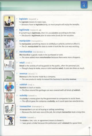 I
legislate [Ied3isleit] v.
To legislate means to make laws.
-* Senators have to legislate fairly, so most people will enjoy the benefits.
legitimate [Iid3 itamit] adj.
If something is legitimate, then it is acceptable according to the law.
—*She found a legitimate plan to raise extra funds for her vacation.
manipulate [manipjaleit] v.
To manipulate something means to skillfully or unfairly control or affect it.
—►The Dr. manipulated the data to make it look like the cure was working.
merchandise [marrtfandaiz] n.
Merchandise is goods ready to be purchased or sold.
-* The store added more merchandise because there were more shoppers.
retail [rfiteil] n.
Retail is the activity of selling goods to the public, often for personal use.
—»Though cheap to make, once a t-shirt reaches retail, it costs ten times as much.
revenue [revanju:] n.
Revenue is the income made by a company.
—►The newproducts really increased the business’s monthly revenue.
rubbish [rAbiJ] n.
Rubbish is trash or waste.
—»The floor around the garbage can was covered with all kinds ofrubbish.
subsidy [sAbsidi] n.
A subsidy is money given by the government to companies to assist them.
—>The official gave the company a subsidy, so it could open two newfactories.
transaction [trasnssekjan] n.
A transaction is an act of buying or selling something.
-* Because the clerk was new at thejob, the simple transaction took a long time.
violate [vaialeit] v.
To violate a law, rule, or agreement means to break it.
-» I was given a ticket because the policeman said I violated the speed limit.
 